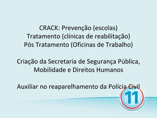 CRACK: Prevenção (escolas)
   Tratamento (clínicas de reabilitação)
  Pós Tratamento (Oficinas de Trabalho)

Criação da Secretaria de Segurança Pública,
      Mobilidade e Direitos Humanos

Auxiliar no reaparelhamento da Polícia Civil
 