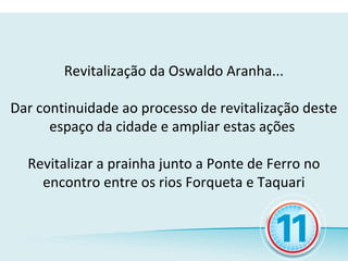 Revitalização da Oswaldo Aranha...

Dar continuidade ao processo de revitalização deste
      espaço da cidade e ampliar estas ações

  Revitalizar a prainha junto a Ponte de Ferro no
    encontro entre os rios Forqueta e Taquari
 