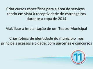 Criar cursos específicos para a área de serviços,
   tendo em vista à receptividade de estrangeiros
                durante a copa de 2014

  Viabilizar a implantação de um Teatro Municipal

     Criar totens de identidade do município nos
principais acessos à cidade, com parcerias e concursos
 
