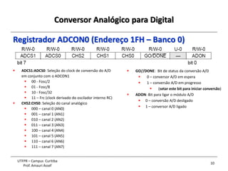 Conversor Analógico para Digital
10
UTFPR – Campus Curitiba
Prof. Amauri Assef
Registrador ADCON0 (Endereço 1FH – Banco 0)
 ADCS1:ADCS0: Seleção do clock de conversão do A/D
em conjunto com o ADCON1
 00 - Fosc/2
 01 - Fosc/8
 10 - Fosc/32
 11 – Frc (clock derivado do oscilador interno RC)
 CHS2:CHS0: Seleção do canal analógico
 000 – canal 0 (AN0)
 001 – canal 1 (AN1)
 010 – canal 2 (AN2)
 011 – canal 3 (AN3)
 100 – canal 4 (AN4)
 101 – canal 5 (AN5)
 110 – canal 6 (AN6)
 111 – canal 7 (AN7)
 GO//DONE: Bit de status da conversão A/D
 0 – conversor A/D em espera
 1 – conversão A/D em progresso
 (setar este bit para iniciar conversão)
 ADON: Bit para ligar o módulo A/D
 0 – conversão A/D desligado
 1 – conversor A/D ligado
 