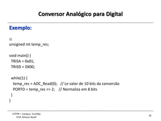 Conversor Analógico para Digital
16
UTFPR – Campus Curitiba
Prof. Amauri Assef
Exemplo:
1)
unsigned int temp_res;
void main() {
TRISA = 0x01;
TRISD = 0X00;
while(1) {
temp_res = ADC_Read(0); // Le valor de 10 bits da conversão
PORTD = temp_res >> 2; // Normaliza em 8 bits
}
}
 