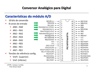 Conversor Analógico para Digital
2
UTFPR – Campus Curitiba
Prof. Amauri Assef
Características do módulo A/D
 10 bits de conversão
 8 canais de entrada
 AN0 – RA0
 AN1 – RA1
 AN2 – RA2
 AN3 – RA3
 AN4 – RA5
 AN5 – RE0
 AN6 – RE1
 AN7 – RE2
 Tensões de referência config.
 Vref+ (superior)
 Vref- (inferior)
 