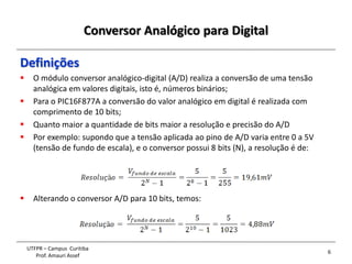Conversor Analógico para Digital
6
UTFPR – Campus Curitiba
Prof. Amauri Assef
Definições
 O módulo conversor analógico-digital (A/D) realiza a conversão de uma tensão
analógica em valores digitais, isto é, números binários;
 Para o PIC16F877A a conversão do valor analógico em digital é realizada com
comprimento de 10 bits;
 Quanto maior a quantidade de bits maior a resolução e precisão do A/D
 Por exemplo: supondo que a tensão aplicada ao pino de A/D varia entre 0 a 5V
(tensão de fundo de escala), e o conversor possui 8 bits (N), a resolução é de:
 Alterando o conversor A/D para 10 bits, temos:
 