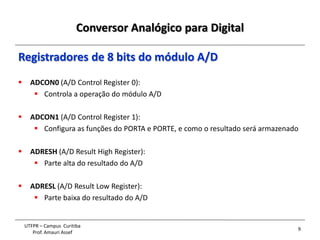 Conversor Analógico para Digital
9
UTFPR – Campus Curitiba
Prof. Amauri Assef
Registradores de 8 bits do módulo A/D
 ADCON0 (A/D Control Register 0):
 Controla a operação do módulo A/D
 ADCON1 (A/D Control Register 1):
 Configura as funções do PORTA e PORTE, e como o resultado será armazenado
 ADRESH (A/D Result High Register):
 Parte alta do resultado do A/D
 ADRESL (A/D Result Low Register):
 Parte baixa do resultado do A/D
 