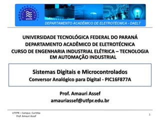 1
UTFPR – Campus Curitiba
Prof. Amauri Assef
UNIVERSIDADE TECNOLÓGICA FEDERAL DO PARANÁ
DEPARTAMENTO ACADÊMICO DE ELETROTÉCNICA
CURSO DE ENGENHARIA INDUSTRIAL ELÉTRICA – TECNOLOGIA
EM AUTOMAÇÃO INDUSTRIAL
Sistemas Digitais e Microcontrolados
Conversor Analógico para Digital - PIC16F877A
Prof. Amauri Assef
amauriassef@utfpr.edu.br
 