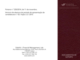 Portaria n.º 230/2014, de 11 de novembro.
Anúncio de abertura de período de apresentação de
candidaturas n.º 02 / Ação 3.3 / 2015
Viabiliti – Financial Management, Lda
Rua Odette de Saint-Maurice, 3-CK, Piso 0, Escritório A
1700-097 Lisboa
Telef. (+351) 217 596 177
Fax. (+351) 217 596 178
www.viabiliti.com DOCUMENTOS DE
SUPORTE	
  
 