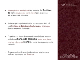 FORMA, NÍVEL
E LIMITES DOS APOIOS	
  
•  Subvenção não reembolsável até ao limite de 3 milhões
de euros e subvenção reembolsável para o valor que
exceder aquele montante.
•  Refira-se que o apoio a conceder, no âmbito da ação 3.3,
está limitado a duas candidaturas por promotor
durante a vigência do Quadro.
•  O apoio sob a forma de subvenção reembolsável tem um
período de 2 anos de carência, sendo amortizado
no prazo máximo de 5 anos, a contar de cada pagamento
efetuado.
•  O prazo máximo de amortização referido anteriormente
pode ser prorrogado por dois anos.
 