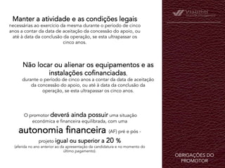 OBRIGAÇÕES DO
PROMOTOR	
  
Manter a atividade e as condições legais
necessárias ao exercício da mesma durante o período de cinco
anos a contar da data de aceitação da concessão do apoio, ou
até à data da conclusão da operação, se esta ultrapassar os
cinco anos.
Não locar ou alienar os equipamentos e as
instalações cofinanciadas,
durante o período de cinco anos a contar da data de aceitação
da concessão do apoio, ou até à data da conclusão da
operação, se esta ultrapassar os cinco anos.
 
 O promotor deverá ainda possuir uma situação
económica e financeira equilibrada, com uma
autonomia financeira (AF) pré e pós -
projeto igual ou superior a 20 %
(aferida no ano anterior ao da apresentação da candidatura e no momento do
último pagamento).
 