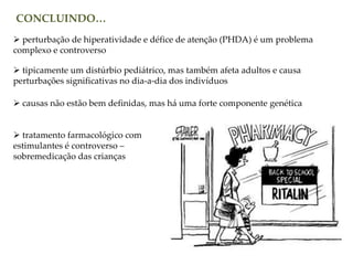 CONCLUINDO…
 perturbação de hiperatividade e défice de atenção (PHDA) é um problema
complexo e controverso
 tipicamente um distúrbio pediátrico, mas também afeta adultos e causa
perturbações significativas no dia-a-dia dos indivíduos
 causas não estão bem definidas, mas há uma forte componente genética
 tratamento farmacológico com
estimulantes é controverso –
sobremedicação das crianças
 