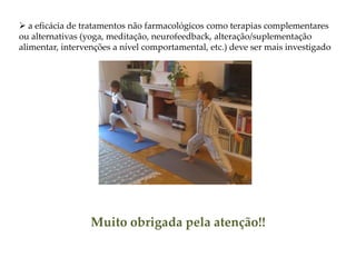  a eficácia de tratamentos não farmacológicos como terapias complementares
ou alternativas (yoga, meditação, neurofeedback, alteração/suplementação
alimentar, intervenções a nível comportamental, etc.) deve ser mais investigado
Muito obrigada pela atenção!!
 