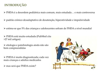 INTRODUÇÃO
 PHDA é a desordem pediátrica mais comum, mais estudada… e mais controversa
 padrão crónico desadaptativo de desatenção, hiperatividade e impulsividade
 estima-se que 5% das crianças e adolescentes sofram de PHDA a nível mundial
 PHDA está muito estudada (PubMed cita
>27 mil artigos)
 etiologia e patofisiologia ainda não são
bem compreendidas
 PHDA é muito diagnosticada; cada vez
mais crianças e adultos medicados
 mas será que PHDA existe?
 