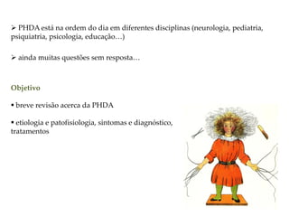  PHDA está na ordem do dia em diferentes disciplinas (neurologia, pediatria,
psiquiatria, psicologia, educação…)
 ainda muitas questões sem resposta…
Objetivo
 breve revisão acerca da PHDA
 etiologia e patofisiologia, sintomas e diagnóstico,
tratamentos
 