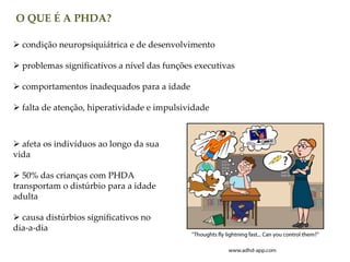 O QUE É A PHDA?
 condição neuropsiquiátrica e de desenvolvimento
 problemas significativos a nível das funções executivas
 comportamentos inadequados para a idade
 falta de atenção, hiperatividade e impulsividade
 afeta os indivíduos ao longo da sua
vida
 50% das crianças com PHDA
transportam o distúrbio para a idade
adulta
 causa distúrbios significativos no
dia-a-dia
 