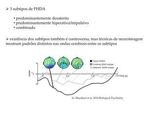  3 subtipos de PHDA
• predominantemente desatento
• predominantemente hiperativo/impulsivo
• combinado
 existência dos subtipos também é controversa, mas técnicas de neuroimagem
mostram padrões distintos nas ondas cerebrais entre os subtipos
In: Mazaheri et al. 2014 Biological Psychiatry
 
