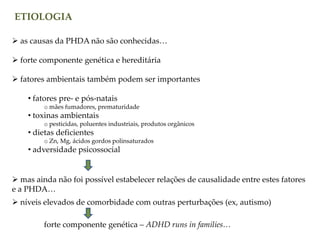 ETIOLOGIA
 as causas da PHDA não são conhecidas…
 forte componente genética e hereditária
 fatores ambientais também podem ser importantes
• fatores pre- e pós-natais
o mães fumadores, prematuridade
• toxinas ambientais
o pesticidas, poluentes industriais, produtos orgânicos
• dietas deficientes
o Zn, Mg, ácidos gordos polinsaturados
• adversidade psicossocial
 níveis elevados de comorbidade com outras perturbações (ex, autismo)
 mas ainda não foi possível estabelecer relações de causalidade entre estes fatores
e a PHDA…
forte componente genética – ADHD runs in families…
 