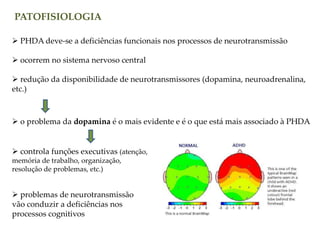 PATOFISIOLOGIA
 PHDA deve-se a deficiências funcionais nos processos de neurotransmissão
 ocorrem no sistema nervoso central
 redução da disponibilidade de neurotransmissores (dopamina, neuroadrenalina,
etc.)
 o problema da dopamina é o mais evidente e é o que está mais associado à PHDA
 controla funções executivas (atenção,
memória de trabalho, organização,
resolução de problemas, etc.)
 problemas de neurotransmissão
vão conduzir a deficiências nos
processos cognitivos
 