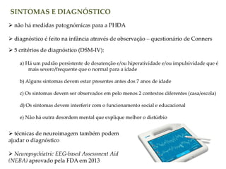 SINTOMAS E DIAGNÓSTICO
 não há medidas patognómicas para a PHDA
 diagnóstico é feito na infância através de observação – questionário de Conners
 5 critérios de diagnóstico (DSM-IV):
a) Há um padrão persistente de desatenção e/ou hiperatividade e/ou impulsividade que é
mais severo/frequente que o normal para a idade
b) Alguns sintomas devem estar presentes antes dos 7 anos de idade
c) Os sintomas devem ser observados em pelo menos 2 contextos diferentes (casa/escola)
d) Os sintomas devem interferir com o funcionamento social e educacional
e) Não há outra desordem mental que explique melhor o distúrbio
 técnicas de neuroimagem também podem
ajudar o diagnóstico
 Neuropsychiatric EEG-based Assessment Aid
(NEBA) aprovado pela FDA em 2013
 