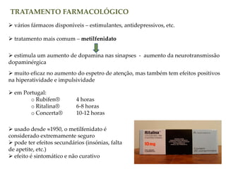 TRATAMENTO FARMACOLÓGICO
 vários fármacos disponíveis – estimulantes, antidepressivos, etc.
 tratamento mais comum – metilfenidato
 estimula um aumento de dopamina nas sinapses - aumento da neurotransmissão
dopaminérgica
 muito eficaz no aumento do espetro de atenção, mas também tem efeitos positivos
na hiperatividade e impulsividade
 em Portugal:
o Rubifen® 4 horas
o Ritalina® 6-8 horas
o Concerta® 10-12 horas
 usado desde 1950, o metilfenidato é
considerado extremamente seguro
 pode ter efeitos secundários (insónias, falta
de apetite, etc.)
 efeito é sintomático e não curativo
 