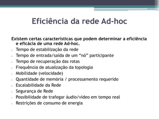 Eficiência da rede Ad-hoc
Existem certas características que podem determinar a eficiência
e eficácia de uma rede Ad-hoc.
 Tempo de estabilização da rede
 Tempo de entrada/saída de um “nó” participante
 Tempo de recuperação das rotas
 Frequência de atualização da topologia
 Mobilidade (velocidade)
 Quantidade de memória / processamento requerido
 Escalabilidade da Rede
 Segurança de Rede
 Possibilidade de trafegar áudio/vídeo em tempo real
 Restrições de consumo de energia
 