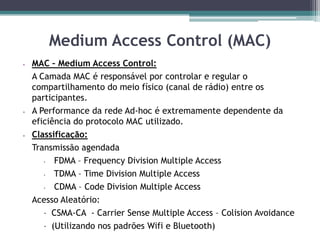 Medium Access Control (MAC)
 MAC – Medium Access Control:
A Camada MAC é responsável por controlar e regular o
compartilhamento do meio físico (canal de rádio) entre os
participantes.
 A Performance da rede Ad-hoc é extremamente dependente da
eficiência do protocolo MAC utilizado.
 Classificação:
Transmissão agendada
• FDMA – Frequency Division Multiple Access
• TDMA – Time Division Multiple Access
• CDMA – Code Division Multiple Access
Acesso Aleatório:
 CSMA-CA - Carrier Sense Multiple Access – Colision Avoidance
 (Utilizando nos padrões Wifi e Bluetooth)
 