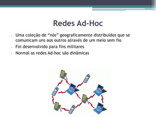 Redes Ad-Hoc
 Uma coleção de “nós” geograficamente distribuídos que se
comunicam uns aos outros através de um meio sem fio
 Foi desenvolvido para fins militares
 Normal as redes Ad-hoc são dinâmicas
 