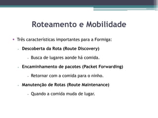 Roteamento e Mobilidade
 Três características importantes para a Formiga:
 Descoberta da Rota (Route Discovery)
 Busca de lugares aonde há comida.
 Encaminhamento de pacotes (Packet Forwarding)
 Retornar com a comida para o ninho.
 Manutenção de Rotas (Route Maintenance)
 Quando a comida muda de lugar.
 