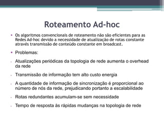 Roteamento Ad-hoc
 Os algoritmos convencionais de roteamento não são eficientes para as
Redes Ad-hoc devido a necessidade de atualização de rotas constante
através transmissão de conteúdo constante em broadcast.
 Problemas:
 Atualizações periódicas da topologia de rede aumenta o overhead
da rede
 Transmissão de informação tem alto custo energia
 A quantidade de informação de sincronização é proporcional ao
número de nós da rede, prejudicando portanto a escalabilidade
 Rotas redundantes acumulam-se sem necessidade
 Tempo de resposta às rápidas mudanças na topologia de rede
 