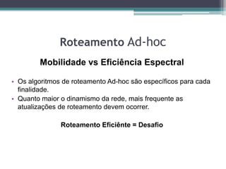 Roteamento Ad-hoc
Mobilidade vs Eficiência Espectral
• Os algoritmos de roteamento Ad-hoc são específicos para cada
finalidade.
• Quanto maior o dinamismo da rede, mais frequente as
atualizações de roteamento devem ocorrer.
Roteamento Eficiênte = Desafio
 