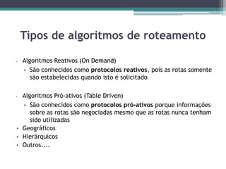  Algoritmos Reativos (On Demand)
 São conhecidos como protocolos reativos, pois as rotas somente
são estabelecidas quando isto é solicitado
 Algoritmos Pró-ativos (Table Driven)
 São conhecidos como protocolos pró-ativos porque informações
sobre as rotas são negociadas mesmo que as rotas nunca tenham
sido utilizadas
• Geográficos
• Hierárquicos
• Outros....
Tipos de algoritmos de roteamento
 