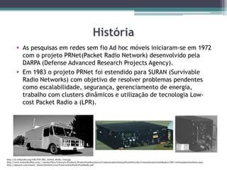 http://en.wikipedia.org/wiki/File:SRI_Packet_Radio_Van.jpg
http://www.rockwellcollins.com/~/media/Files/Unsecure/Products/Product%20Brochures/Communcation%20and%20Networks/Communication%20Radios/VRC-100%20data%20sheet.aspx
http://alpsayin.com/master_thesis/literature/Low%20Cost%20Packet%20Radio.pdf
História
 As pesquisas em redes sem fio Ad hoc móveis iniciaram-se em 1972
com o projeto PRNet(Packet Radio Network) desenvolvido pela
DARPA (Defense Advanced Research Projects Agency).
 Em 1983 o projeto PRNet foi estendido para SURAN (Survivable
Radio Networks) com objetivo de resolver problemas pendentes
como escalabilidade, segurança, gerenciamento de energia,
trabalho com clusters dinâmicos e utilização de tecnologia Low-
cost Packet Radio a (LPR).
 