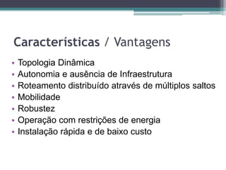Características / Vantagens
• Topologia Dinâmica
• Autonomia e ausência de Infraestrutura
• Roteamento distribuído através de múltiplos saltos
• Mobilidade
• Robustez
• Operação com restrições de energia
• Instalação rápida e de baixo custo
 