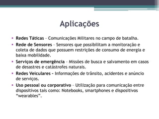 Aplicações
 Redes Táticas – Comunicações Militares no campo de batalha.
 Rede de Sensores – Sensores que possibilitam a monitoração e
coleta de dados que possuem restrições de consumo de energia e
baixa mobilidade.
 Serviços de emergência – Missões de busca e salvamento em casos
de desastres e catástrofes naturais.
 Redes Veiculares – Informações de trânsito, acidentes e anúncio
de serviços.
 Uso pessoal ou corporativo – Utilização para comunicação entre
dispositivos tais como: Notebooks, smartphones e dispositivos
“wearables”.
 