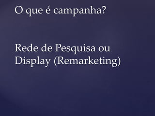 O que é campanha?
Rede de Pesquisa ou
Display (Remarketing)
 