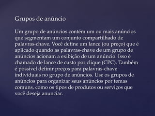 Grupos de anúncio
Um grupo de anúncios contém um ou mais anúncios
que segmentam um conjunto compartilhado de
palavras-chave. Você define um lance (ou preço) que é
aplicado quando as palavras-chave de um grupo de
anúncios acionam a exibição de um anúncio. Isso é
chamado de lance de custo por clique (CPC). Também
é possível definir preços para palavras-chave
individuais no grupo de anúncios. Use os grupos de
anúncios para organizar seus anúncios por temas
comuns, como os tipos de produtos ou serviços que
você deseja anunciar.
 