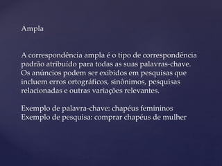 Ampla
A correspondência ampla é o tipo de correspondência
padrão atribuído para todas as suas palavras-chave.
Os anúncios podem ser exibidos em pesquisas que
incluem erros ortográficos, sinônimos, pesquisas
relacionadas e outras variações relevantes.
Exemplo de palavra-chave: chapéus femininos
Exemplo de pesquisa: comprar chapéus de mulher
 