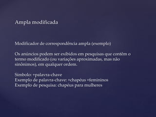 Ampla modificada
Modificador de correspondência ampla (exemplo)
Os anúncios podem ser exibidos em pesquisas que contêm o
termo modificado (ou variações aproximadas, mas não
sinônimos), em qualquer ordem.
Símbolo: +palavra-chave
Exemplo de palavra-chave: +chapéus +femininos
Exemplo de pesquisa: chapéus para mulheres
 
