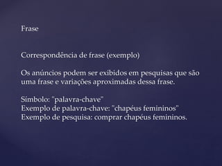 Frase
Correspondência de frase (exemplo)
Os anúncios podem ser exibidos em pesquisas que são
uma frase e variações aproximadas dessa frase.
Símbolo: "palavra-chave"
Exemplo de palavra-chave: "chapéus femininos"
Exemplo de pesquisa: comprar chapéus femininos.
 
