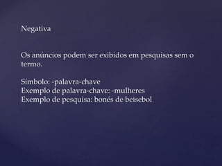 Negativa
Os anúncios podem ser exibidos em pesquisas sem o
termo.
Símbolo: -palavra-chave
Exemplo de palavra-chave: -mulheres
Exemplo de pesquisa: bonés de beisebol
 