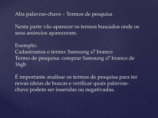 Aba palavras-chave – Termos de pesquisa
Nesta parte vão aparecer os termos buscados onde os
seus anúncios apareceram.
Exemplo:
Cadastramos o termo: Samsung s7 branco
Termo de pesquisa: comprar Samsung s7 branco de
16gb
É importante analisar os termos de pesquisa para ter
novas ideias de buscas e verificar quais palavras-
chave podem ser inseridas ou negativadas.
 