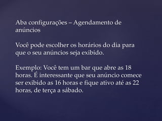 Aba configurações – Agendamento de
anúncios
Você pode escolher os horários do dia para
que o seu anúncios seja exibido.
Exemplo: Você tem um bar que abre as 18
horas. É interessante que seu anúncio comece
ser exibido as 16 horas e fique ativo até as 22
horas, de terça a sábado.
 