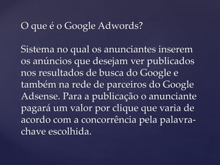 O que é o Google Adwords?
Sistema no qual os anunciantes inserem
os anúncios que desejam ver publicados
nos resultados de busca do Google e
também na rede de parceiros do Google
Adsense. Para a publicação o anunciante
pagará um valor por clique que varia de
acordo com a concorrência pela palavra-
chave escolhida.
 