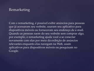 Remarketing
Com o remarketing, é possível exibir anúncios para pessoas
que já acessaram seu website, usaram seu aplicativo para
dispositivos móveis ou forneceram seu endereço de e-mail.
Quando as pessoas saem do seu website sem comprar algo,
por exemplo, o remarketing ajuda você a se conectar
novamente com elas por meio da exibição de anúncios
relevantes enquanto elas navegam na Web, usam
aplicativos para dispositivos móveis ou pesquisam no
Google.
 