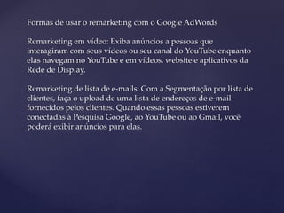 Formas de usar o remarketing com o Google AdWords
Remarketing em vídeo: Exiba anúncios a pessoas que
interagiram com seus vídeos ou seu canal do YouTube enquanto
elas navegam no YouTube e em vídeos, website e aplicativos da
Rede de Display.
Remarketing de lista de e-mails: Com a Segmentação por lista de
clientes, faça o upload de uma lista de endereços de e-mail
fornecidos pelos clientes. Quando essas pessoas estiverem
conectadas à Pesquisa Google, ao YouTube ou ao Gmail, você
poderá exibir anúncios para elas.
 