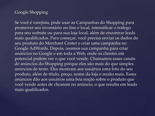 Google Shopping
Se você é varejista, pode usar as Campanhas do Shopping para
promover seu inventário on-line e local, intensificar o tráfego
para seu website ou para sua loja local, além de encontrar leads
mais qualificados. Para começar, você precisa enviar os dados do
seu produto do Merchant Center e criar uma campanha no
Google AdWords. Depois, usamos sua campanha para criar
anúncios no Google e em toda a Web, onde os clientes em
potencial podem ver o que você vende. Chamamos esses canais
de anúncios do Shopping porque eles são mais do que simples
anúncios de texto. Eles mostram aos usuários uma foto do seu
produto, além de título, preço, nome da loja e muito mais. Esses
anúncios dão aos usuários uma boa noção sobre o produto que
você vende antes de clicarem no anúncio, o que resulta em leads
mais qualificados.
 