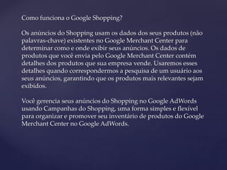 Como funciona o Google Shopping?
Os anúncios do Shopping usam os dados dos seus produtos (não
palavras-chave) existentes no Google Merchant Center para
determinar como e onde exibir seus anúncios. Os dados de
produtos que você envia pelo Google Merchant Center contém
detalhes dos produtos que sua empresa vende. Usaremos esses
detalhes quando correspondermos a pesquisa de um usuário aos
seus anúncios, garantindo que os produtos mais relevantes sejam
exibidos.
Você gerencia seus anúncios do Shopping no Google AdWords
usando Campanhas do Shopping, uma forma simples e flexível
para organizar e promover seu inventário de produtos do Google
Merchant Center no Google AdWords.
 