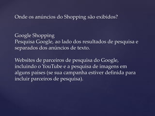 Onde os anúncios do Shopping são exibidos?
Google Shopping
Pesquisa Google, ao lado dos resultados de pesquisa e
separados dos anúncios de texto.
Websites de parceiros de pesquisa do Google,
incluindo o YouTube e a pesquisa de imagens em
alguns países (se sua campanha estiver definida para
incluir parceiros de pesquisa).
 