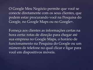 O Google Meu Negócio permite que você se
conecte diretamente com os seus clientes, que
podem estar procurando você na Pesquisa do
Google, no Google Maps ou no Google+.
Forneça aos clientes as informações certas na
hora certa: rotas de direção para chegar até
sua empresa no Google Maps, o horário de
funcionamento na Pesquisa do Google ou um
número de telefone no qual clicar e ligar para
você em dispositivos móveis.
 