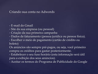 Criando sua conta no Adwords
- E-mail do Gmail
- Site da sua empresa (ou pessoal)
- Criação da sua primeira campanha
- Dados de faturamento (pessoa jurídica ou pessoa física).
- Escolher o meio de pagamento (cartão de crédito ou
boleto)
Os anúncios são sempre pré-pagos, ou seja, você primeiro
compra os créditos para gastar posteriormente.
- Estabelecer o seu fuso horário (esta informação será útil
para a exibição dos seus anúncios).
- Aceitar os termos do Programa de Publicidade do Google
 