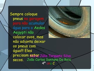 Maria Júlia Torquato Silva
João Carlos Santana Do Reis
4º ano C
Sempre coloque
pneus na garagem
para não acumular
água para o Aedes
Aegypti não
colocar ovos, mas
não adianta deixar
os pneus com
água!!! Eles
precisam estar
secos.
 
