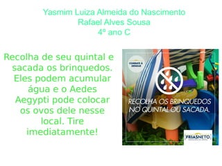 Yasmim Luiza Almeida do Nascimento
Rafael Alves Sousa
4º ano C
Recolha de seu quintal e
sacada os brinquedos.
Eles podem acumular
água e o Aedes
Aegypti pode colocar
os ovos dele nesse
local. Tire
imediatamente!
 
